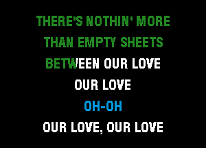 THERE'S NOTHIN' MORE
THAN EMPTY SHEETS
BETWEEN OUR LOVE

DUB LOVE
DH-OH

OUR LOVE, OUR LOVE l
