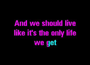 And we should live

like it's the only life
we get