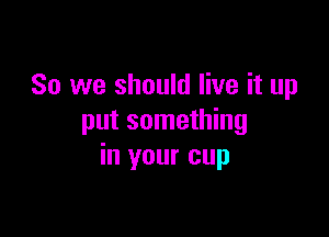 So we should live it up

put something
in your cup