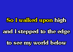 So I walked upon high
and I stepped to the edge

to see my world below