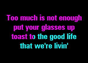 Too much is not enough
put your glasses up

toast to the good life
that we're livin'