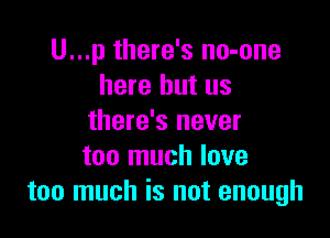 U...p there's no-one
here but us

there's never
too much love
too much is not enough