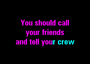 You should call

your friends
and tell your crew