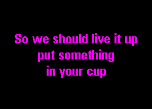 So we should live it up

put something
in your cup