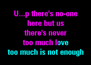 U...p there's no-one
here but us

there's never
too much love
too much is not enough