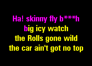 Ha! skinny fly hmmh
big icy watch

the Rolls gone wild
the car ain't got no top
