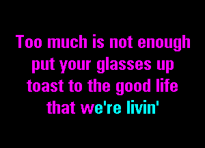 Too much is not enough
put your glasses up

toast to the good life
that we're livin'