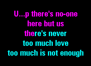 U...p there's no-one
here but us

there's never
too much love
too much is not enough