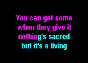 You can get some
when they give it

nothing's sacred
but it's a living
