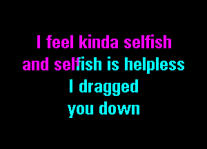 I feel kinda selfish
and selfish is helpless

I dragged
you down