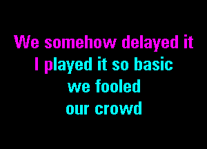 We somehow delayed it
I played it so basic

we fooled
our crowd