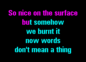 So nice on the surface
but somehow

we burnt it
now words
don't mean a thing