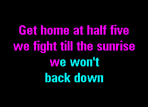 Get home at half five
we fight till the sunrise

we won't
back down