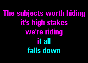 The subjects worth hiding
it's high stakes

we're riding
it all
falls down