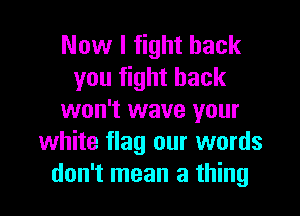 Now I fight back
you fight back
won't wave your
white flag our words

don't mean a thing I