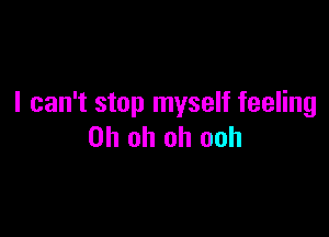 I can't stop myself feeling

Oh oh oh ooh