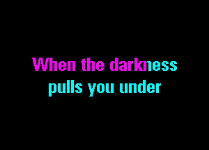 When the darkness

pulls you under