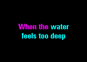 When the water

feels too deep