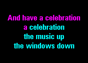 And have a celebration
a celebration

the music up
the windows down