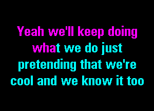 Yeah we'll keep doing
what we do iust

pretending that we're
cool and we know it too