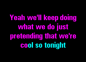 Yeah we'll keep doing
what we do iust

pretending that we're
cool so tonight