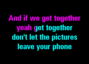 And if we get together
yeah get together

don't let the pictures
leave your phone