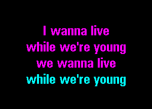 I wanna live
while we're young

we wanna live
while we're young