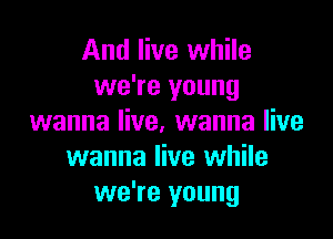 And live while
we're young

wanna live. wanna live
wanna live while
we're young