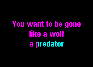 You want to be gone

like a wolf
a predator