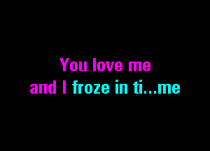 You love me

and I froze in ti...me