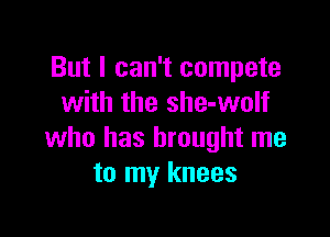 But I can't compete
with the she-wolf

who has brought me
to my knees