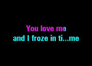 You love me

and I froze in ti...me