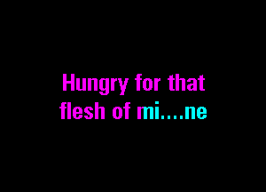 Hungry for that

flesh of mi....ne