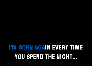 I'M BORN AGAIN EVERY TIME
YOU SPEND THE NIGHT...