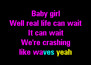 Baby girl
Well real life can wait

It can wait
We're crashing
like waves yeah