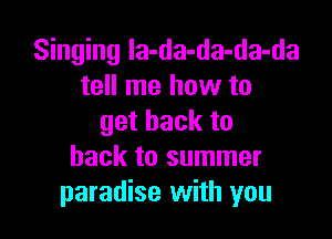 Singing la-da-da-da-da
tell me how to

getbackto
back to summer
paradise with you