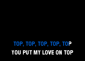 TOP, TOP, TOP, TOP, TOP
YOU PUT MY LOVE ON TOP