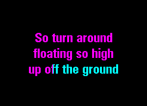 So turn around

floating so high
up off the ground