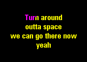 Turn around
outta space

we can go there now
yeah