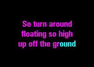 So turn around

floating so high
up off the ground