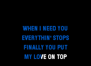 WHEN I NEED YOU

EVERYTHIH' STOPS
FINALLY YOU PUT
MY LOVE ON TOP
