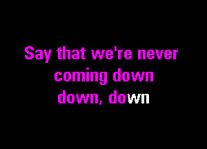 Say that we're never

coming down
down, down