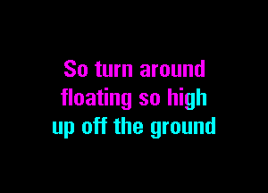 So turn around

floating so high
up off the ground