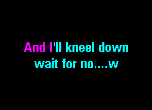 And I'll kneel down

wait for no....w