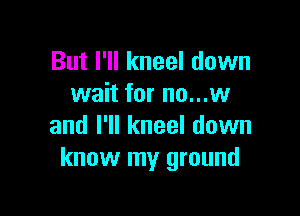 But I'll kneel down
wait for no...w

and I'll kneel down
know my ground