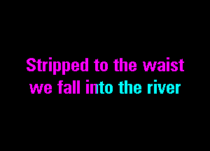Stripped to the waist

we fall into the river