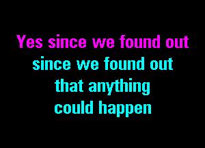 Yes since we found out
since we found out

that anything
could happen