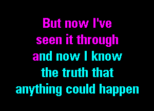 But now I've
seen it through

and now I know
the truth that
anything could happen