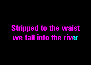 Stripped to the waist

we fall into the river
