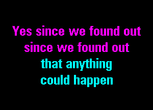 Yes since we found out
since we found out

that anything
could happen